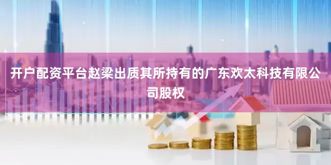 开户配资平台赵梁出质其所持有的广东欢太科技有限公司股权