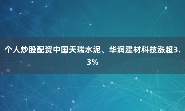 个人炒股配资中国天瑞水泥、华润建材科技涨超3.3%