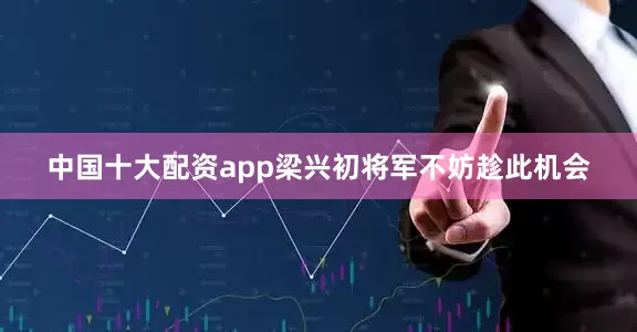 中国十大配资app梁兴初将军不妨趁此机会