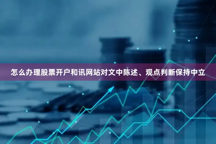 怎么办理股票开户和讯网站对文中陈述、观点判断保持中立