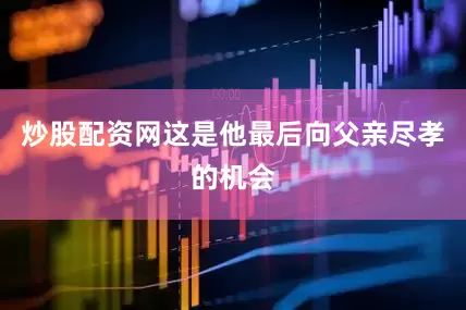 炒股配资网这是他最后向父亲尽孝的机会