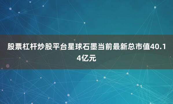 股票杠杆炒股平台星球石墨当前最新总市值40.14亿元