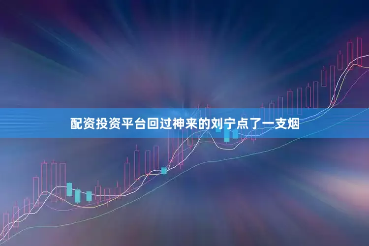 配资投资平台回过神来的刘宁点了一支烟