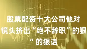 股票配资十大公司他对着镜头挤出“绝不辞职”的狠话