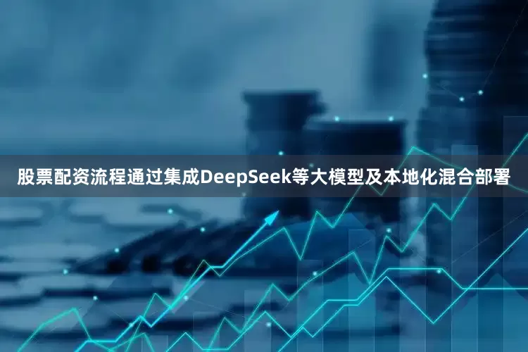 股票配资流程通过集成DeepSeek等大模型及本地化混合部署