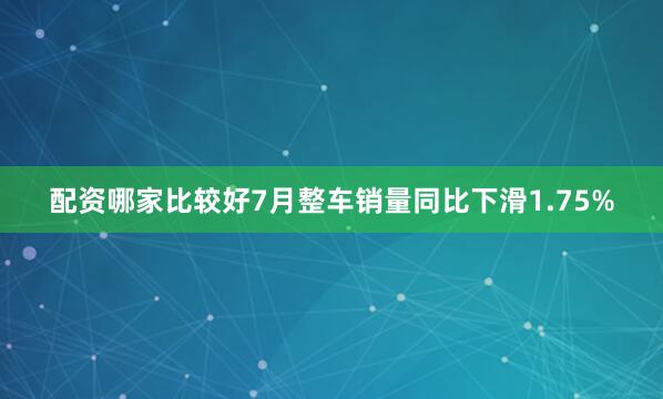 配资哪家比较好7月整车销量同比下滑1.75%