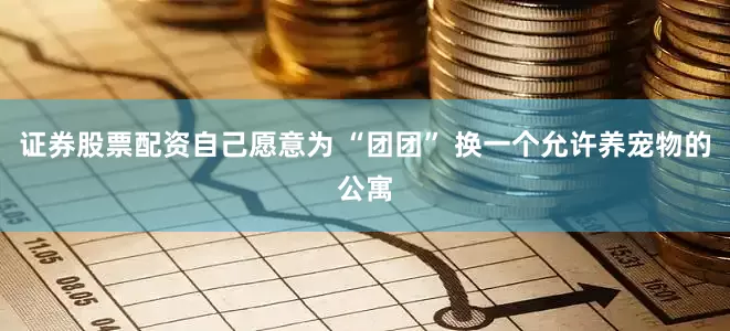 证券股票配资自己愿意为 “团团” 换一个允许养宠物的公寓