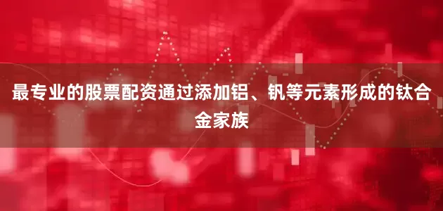 最专业的股票配资通过添加铝、钒等元素形成的钛合金家族