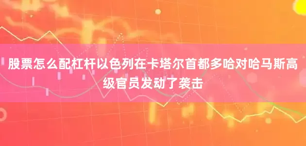 股票怎么配杠杆以色列在卡塔尔首都多哈对哈马斯高级官员发动了袭击