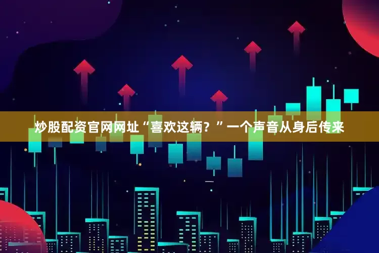 炒股配资官网网址“喜欢这辆？”一个声音从身后传来