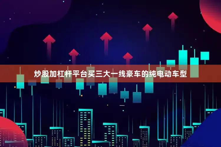 炒股加杠杆平台买三大一线豪车的纯电动车型