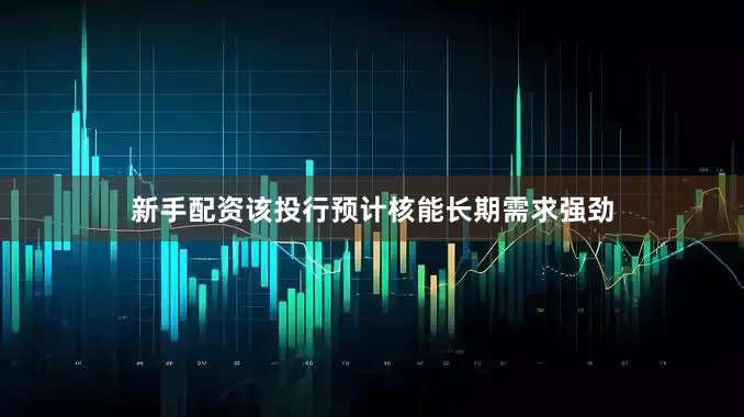 新手配资该投行预计核能长期需求强劲