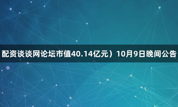 配资谈谈网论坛市值40.14亿元）10月9日晚间公告