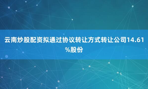 云南炒股配资拟通过协议转让方式转让公司14.61%股份
