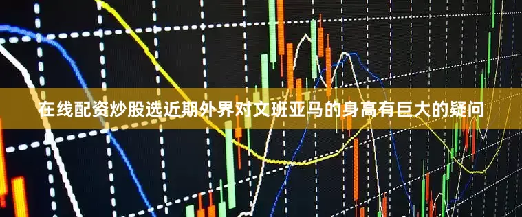 在线配资炒股选近期外界对文班亚马的身高有巨大的疑问