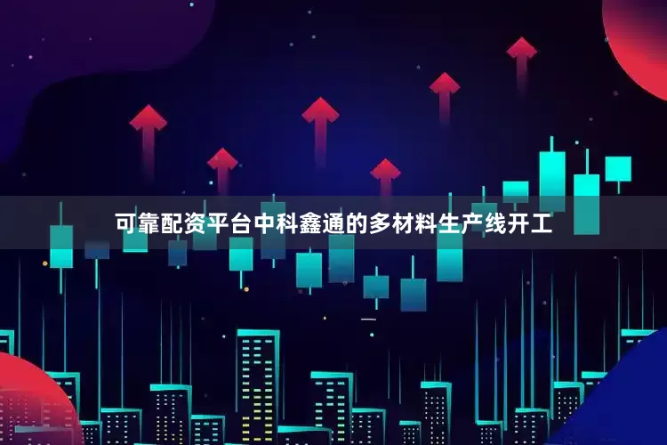 可靠配资平台中科鑫通的多材料生产线开工